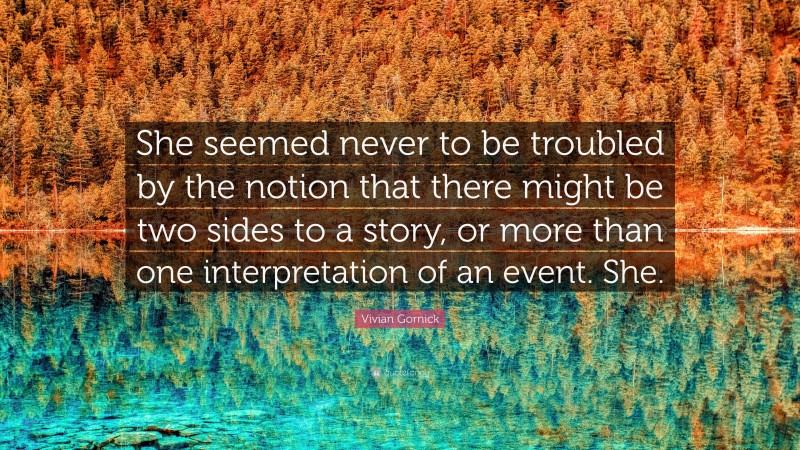 Vivian Gornick Quote: “She seemed never to be troubled by the notion that there might be two sides to a story, or more than one interpretation of an event. She.”