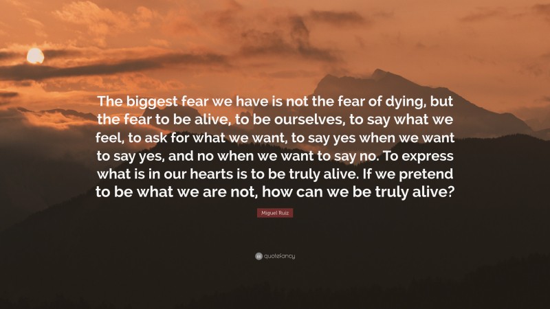 Miguel Ruiz Quote: “The biggest fear we have is not the fear of dying, but the fear to be alive, to be ourselves, to say what we feel, to ask for what we want, to say yes when we want to say yes, and no when we want to say no. To express what is in our hearts is to be truly alive. If we pretend to be what we are not, how can we be truly alive?”