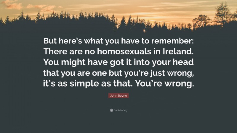John Boyne Quote: “But here’s what you have to remember: There are no homosexuals in Ireland. You might have got it into your head that you are one but you’re just wrong, it’s as simple as that. You’re wrong.”