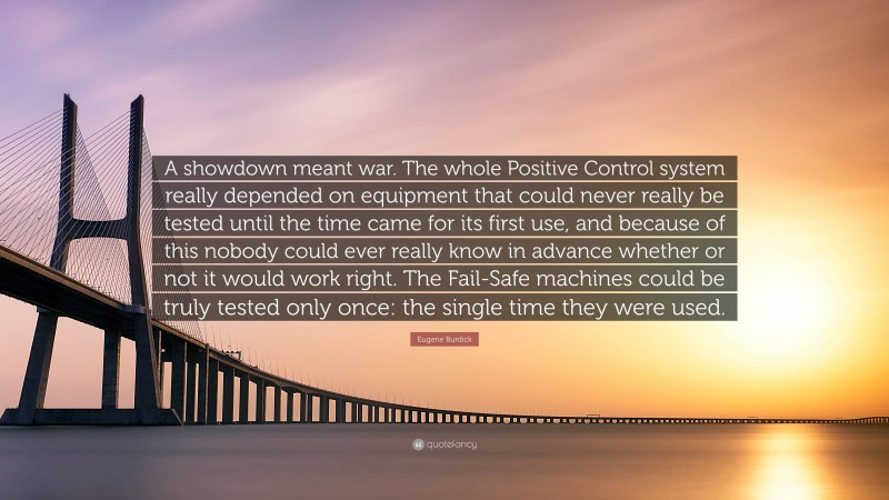 Eugene Burdick Quote: “A showdown meant war. The whole Positive Control system really depended on equipment that could never really be tested until the time came for its first use, and because of this nobody could ever really know in advance whether or not it would work right. The Fail-Safe machines could be truly tested only once: the single time they were used.”