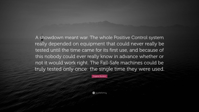 Eugene Burdick Quote: “A showdown meant war. The whole Positive Control system really depended on equipment that could never really be tested until the time came for its first use, and because of this nobody could ever really know in advance whether or not it would work right. The Fail-Safe machines could be truly tested only once: the single time they were used.”