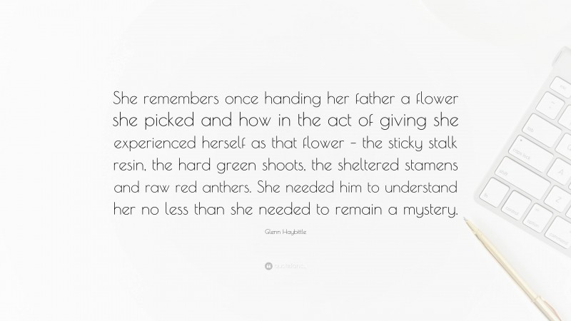 Glenn Haybittle Quote: “She remembers once handing her father a flower she picked and how in the act of giving she experienced herself as that flower – the sticky stalk resin, the hard green shoots, the sheltered stamens and raw red anthers. She needed him to understand her no less than she needed to remain a mystery.”