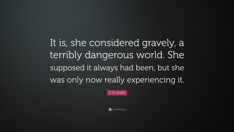 S. D. Smith Quote: “It is, she considered gravely, a terribly dangerous world. She supposed it always had been, but she was only now really experiencing it.”