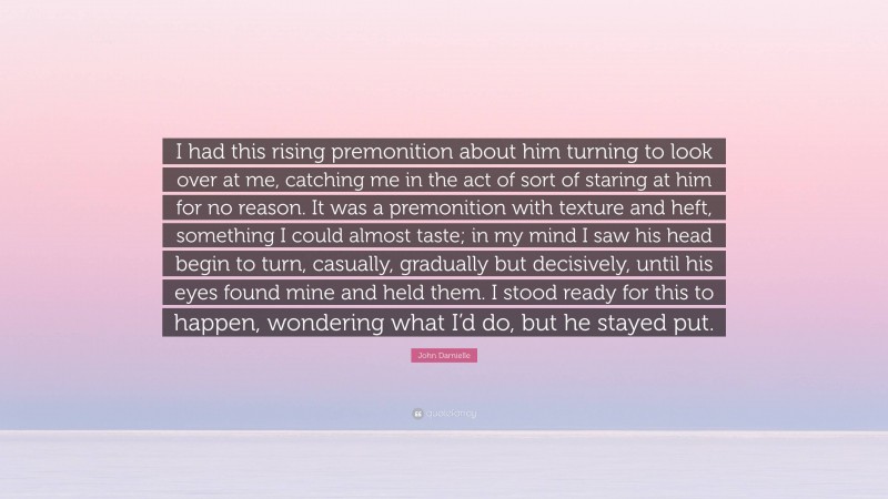 John Darnielle Quote: “I had this rising premonition about him turning to look over at me, catching me in the act of sort of staring at him for no reason. It was a premonition with texture and heft, something I could almost taste; in my mind I saw his head begin to turn, casually, gradually but decisively, until his eyes found mine and held them. I stood ready for this to happen, wondering what I’d do, but he stayed put.”