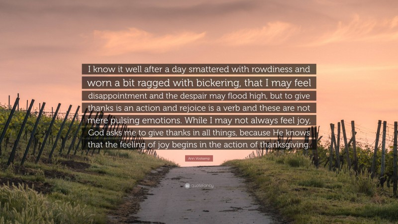 Ann Voskamp Quote: “I know it well after a day smattered with rowdiness and worn a bit ragged with bickering, that I may feel disappointment and the despair may flood high, but to give thanks is an action and rejoice is a verb and these are not mere pulsing emotions. While I may not always feel joy, God asks me to give thanks in all things, because He knows that the feeling of joy begins in the action of thanksgiving.”