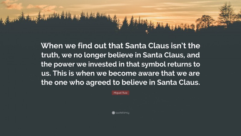 Miguel Ruiz Quote: “When we find out that Santa Claus isn’t the truth, we no longer believe in Santa Claus, and the power we invested in that symbol returns to us. This is when we become aware that we are the one who agreed to believe in Santa Claus.”
