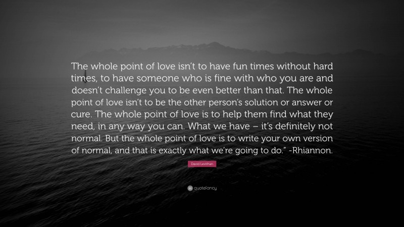 David Levithan Quote: “The whole point of love isn’t to have fun times without hard times, to have someone who is fine with who you are and doesn’t challenge you to be even better than that. The whole point of love isn’t to be the other person’s solution or answer or cure. The whole point of love is to help them find what they need, in any way you can. What we have – it’s definitely not normal. But the whole point of love is to write your own version of normal, and that is exactly what we’re going to do.” -Rhiannon.”