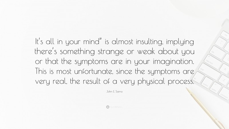 John E. Sarno Quote: “It’s all in your mind” is almost insulting, implying there’s something strange or weak about you or that the symptoms are in your imagination. This is most unfortunate, since the symptoms are very real, the result of a very physical process.”
