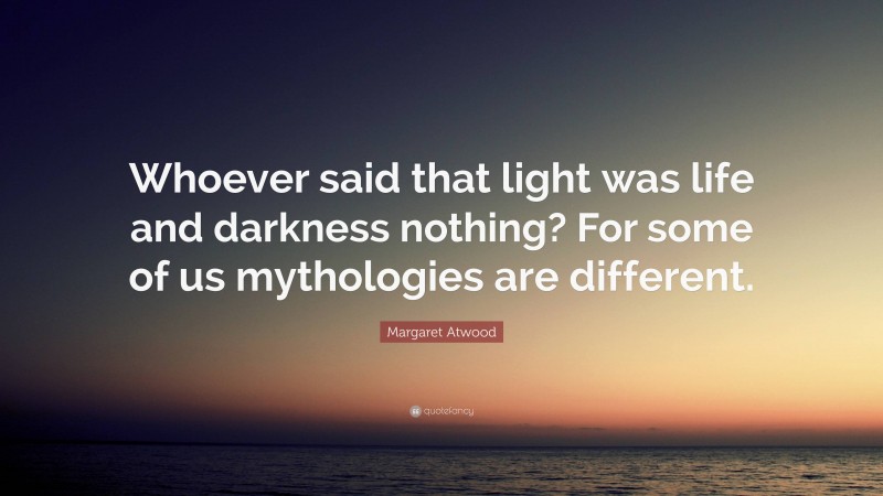 Margaret Atwood Quote: “Whoever said that light was life and darkness nothing? For some of us mythologies are different.”