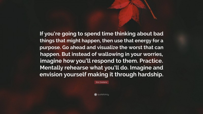 Eric Greitens Quote: “If you’re going to spend time thinking about bad things that might happen, then use that energy for a purpose. Go ahead and visualize the worst that can happen. But instead of wallowing in your worries, imagine how you’ll respond to them. Practice. Mentally rehearse what you’ll do. Imagine and envision yourself making it through hardship.”