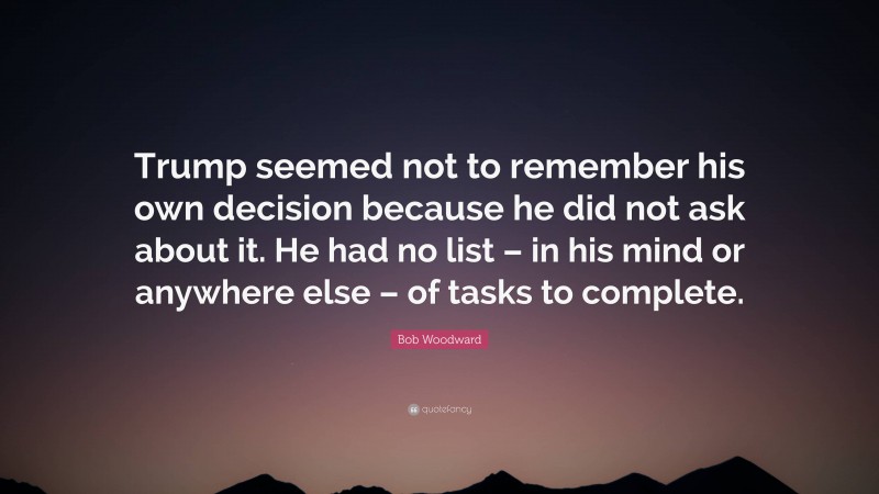 Bob Woodward Quote: “Trump seemed not to remember his own decision because he did not ask about it. He had no list – in his mind or anywhere else – of tasks to complete.”