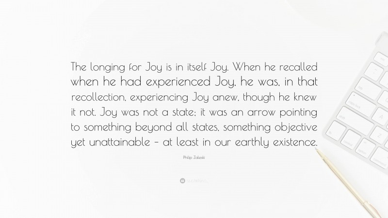 Philip Zaleski Quote: “The longing for Joy is in itself Joy. When he recalled when he had experienced Joy, he was, in that recollection, experiencing Joy anew, though he knew it not. Joy was not a state; it was an arrow pointing to something beyond all states, something objective yet unattainable – at least in our earthly existence.”