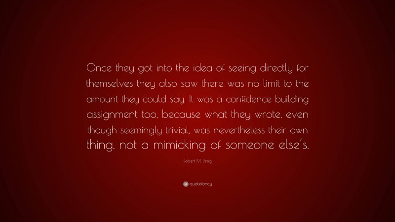 Robert M. Pirsig Quote: “Once they got into the idea of seeing directly for themselves they also saw there was no limit to the amount they could say. It was a confidence building assignment too, because what they wrote, even though seemingly trivial, was nevertheless their own thing, not a mimicking of someone else’s.”