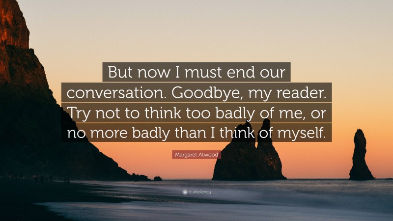 Margaret Atwood Quote: “But now I must end our conversation. Goodbye, my reader. Try not to think too badly of me, or no more badly than I think of myself.”