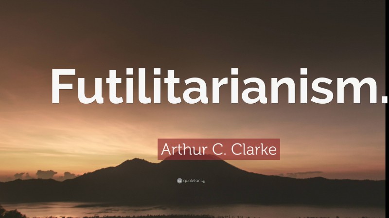Arthur C. Clarke Quote: “Futilitarianism.”