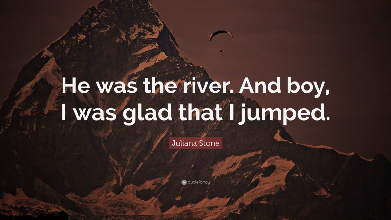 Juliana Stone Quote: “He was the river. And boy, I was glad that I jumped.”