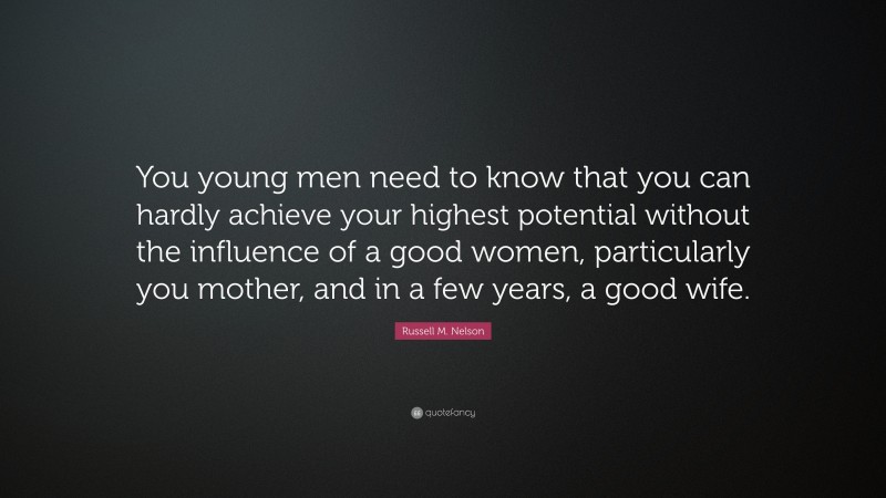 Russell M. Nelson Quote: “You young men need to know that you can hardly achieve your highest potential without the influence of a good women, particularly you mother, and in a few years, a good wife.”