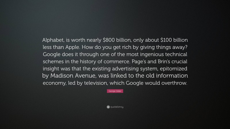 George Gilder Quote: “Alphabet, is worth nearly $800 billion, only about $100 billion less than Apple. How do you get rich by giving things away? Google does it through one of the most ingenious technical schemes in the history of commerce. Page’s and Brin’s crucial insight was that the existing advertising system, epitomized by Madison Avenue, was linked to the old information economy, led by television, which Google would overthrow.”