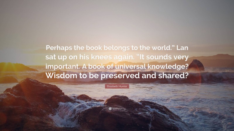 Elizabeth Hunter Quote: “Perhaps the book belongs to the world.” Lan sat up on his knees again. “It sounds very important. A book of universal knowledge? Wisdom to be preserved and shared?”