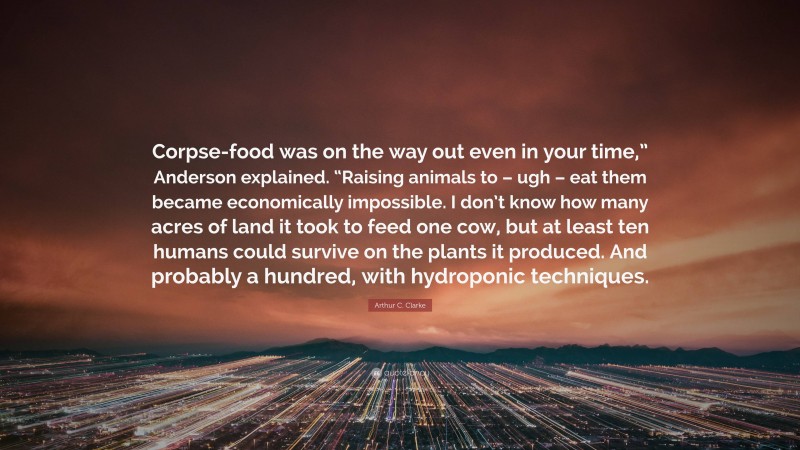 Arthur C. Clarke Quote: “Corpse-food was on the way out even in your time,” Anderson explained. “Raising animals to – ugh – eat them became economically impossible. I don’t know how many acres of land it took to feed one cow, but at least ten humans could survive on the plants it produced. And probably a hundred, with hydroponic techniques.”