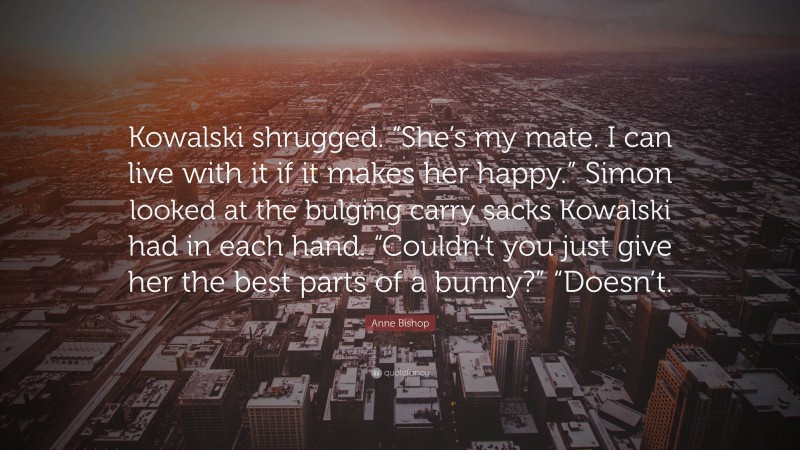 Anne Bishop Quote: “Kowalski shrugged. “She’s my mate. I can live with it if it makes her happy.” Simon looked at the bulging carry sacks Kowalski had in each hand. “Couldn’t you just give her the best parts of a bunny?” “Doesn’t.”