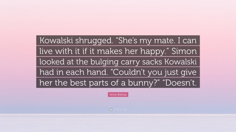 Anne Bishop Quote: “Kowalski shrugged. “She’s my mate. I can live with it if it makes her happy.” Simon looked at the bulging carry sacks Kowalski had in each hand. “Couldn’t you just give her the best parts of a bunny?” “Doesn’t.”