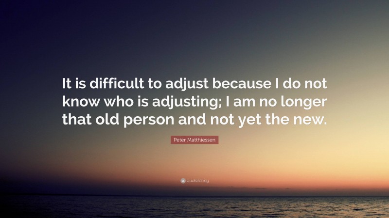 Peter Matthiessen Quote: “It is difficult to adjust because I do not know who is adjusting; I am no longer that old person and not yet the new.”