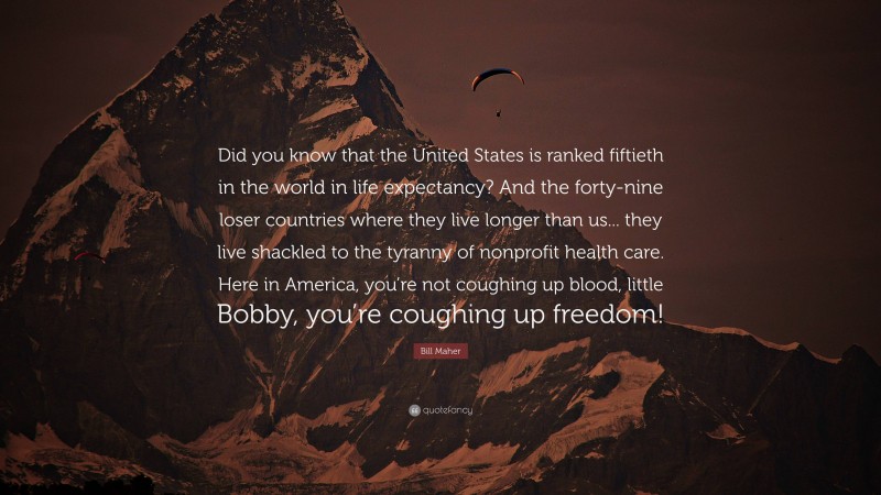 Bill Maher Quote: “Did you know that the United States is ranked fiftieth in the world in life expectancy? And the forty-nine loser countries where they live longer than us... they live shackled to the tyranny of nonprofit health care. Here in America, you’re not coughing up blood, little Bobby, you’re coughing up freedom!”