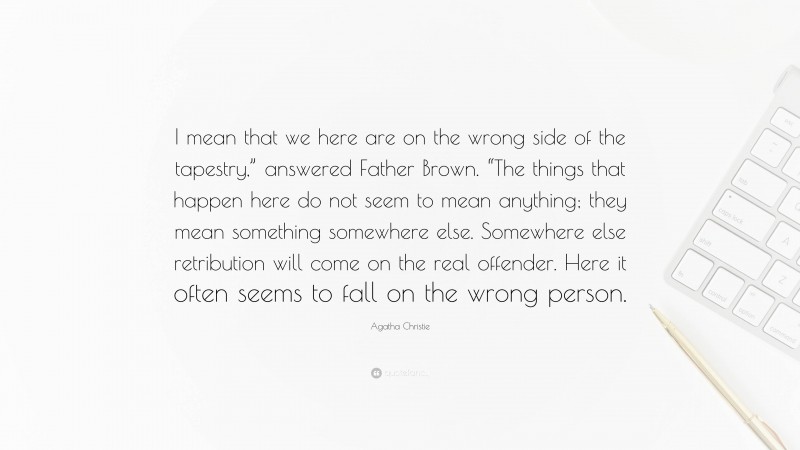 Agatha Christie Quote: “I mean that we here are on the wrong side of the tapestry,” answered Father Brown. “The things that happen here do not seem to mean anything; they mean something somewhere else. Somewhere else retribution will come on the real offender. Here it often seems to fall on the wrong person.”