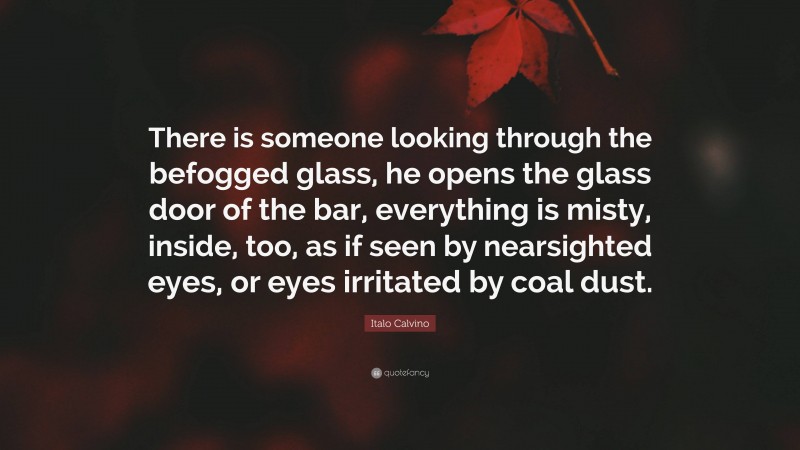 Italo Calvino Quote: “There is someone looking through the befogged glass, he opens the glass door of the bar, everything is misty, inside, too, as if seen by nearsighted eyes, or eyes irritated by coal dust.”