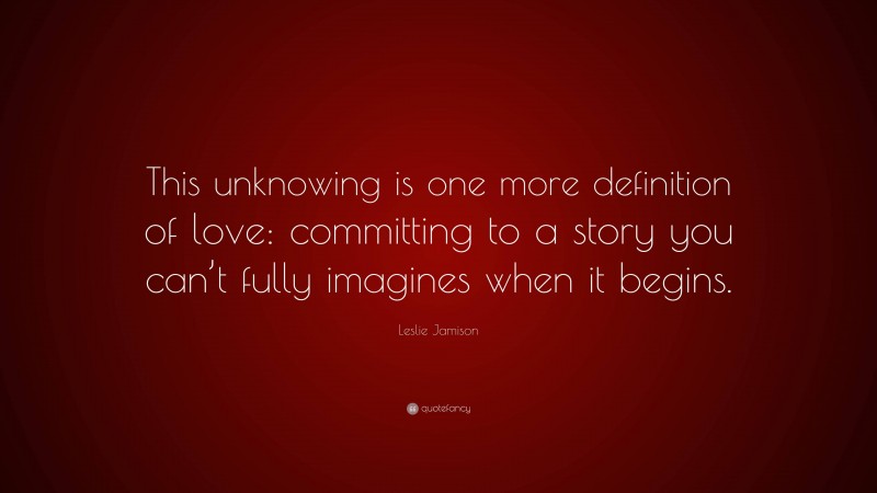 Leslie Jamison Quote: “This unknowing is one more definition of love: committing to a story you can’t fully imagines when it begins.”