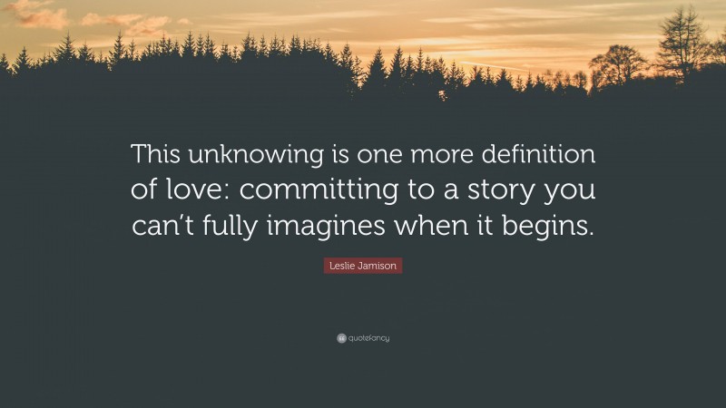 Leslie Jamison Quote: “This unknowing is one more definition of love: committing to a story you can’t fully imagines when it begins.”