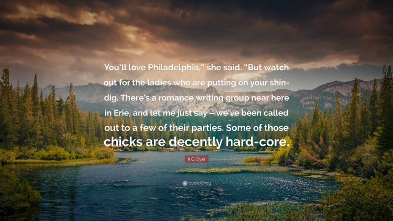 K.C. Dyer Quote: “You’ll love Philadelphia,” she said. “But watch out for the ladies who are putting on your shin-dig. There’s a romance writing group near here in Erie, and let me just say – we’ve been called out to a few of their parties. Some of those chicks are decently hard-core.”