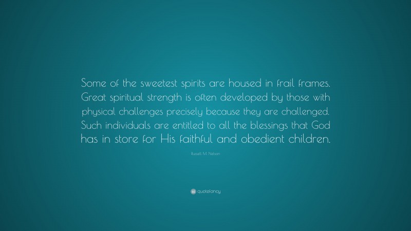 Russell M. Nelson Quote: “Some of the sweetest spirits are housed in frail frames. Great spiritual strength is often developed by those with physical challenges precisely because they are challenged. Such individuals are entitled to all the blessings that God has in store for His faithful and obedient children.”