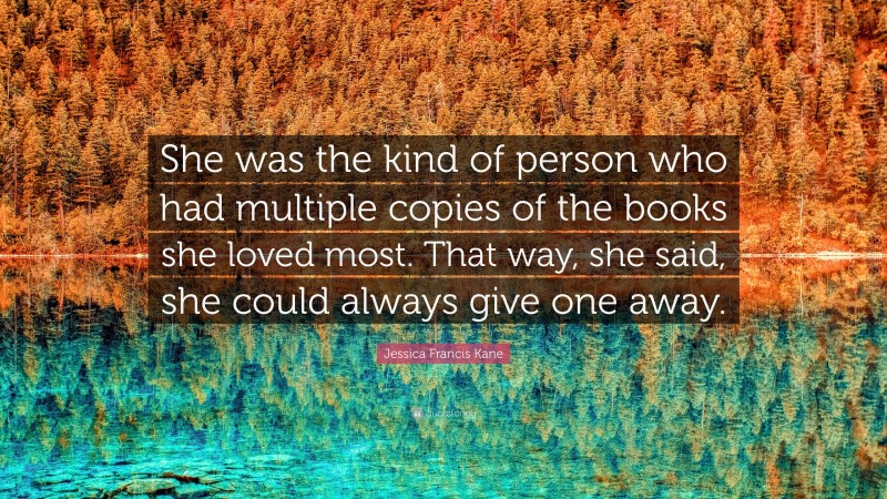 Jessica Francis Kane Quote: “She was the kind of person who had multiple copies of the books she loved most. That way, she said, she could always give one away.”