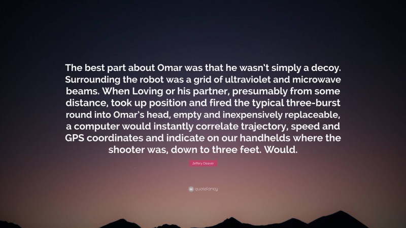 Jeffery Deaver Quote: “The best part about Omar was that he wasn’t simply a decoy. Surrounding the robot was a grid of ultraviolet and microwave beams. When Loving or his partner, presumably from some distance, took up position and fired the typical three-burst round into Omar’s head, empty and inexpensively replaceable, a computer would instantly correlate trajectory, speed and GPS coordinates and indicate on our handhelds where the shooter was, down to three feet. Would.”