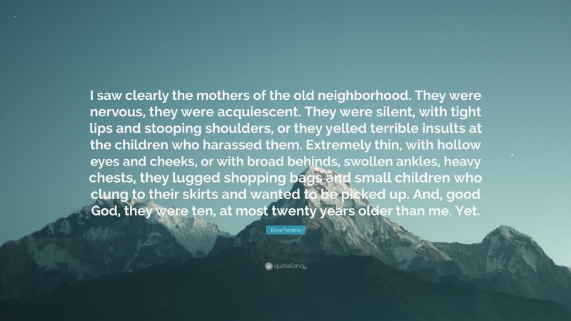 Elena Ferrante Quote: “I saw clearly the mothers of the old neighborhood. They were nervous, they were acquiescent. They were silent, with tight lips and stooping shoulders, or they yelled terrible insults at the children who harassed them. Extremely thin, with hollow eyes and cheeks, or with broad behinds, swollen ankles, heavy chests, they lugged shopping bags and small children who clung to their skirts and wanted to be picked up. And, good God, they were ten, at most twenty years older than me. Yet.”