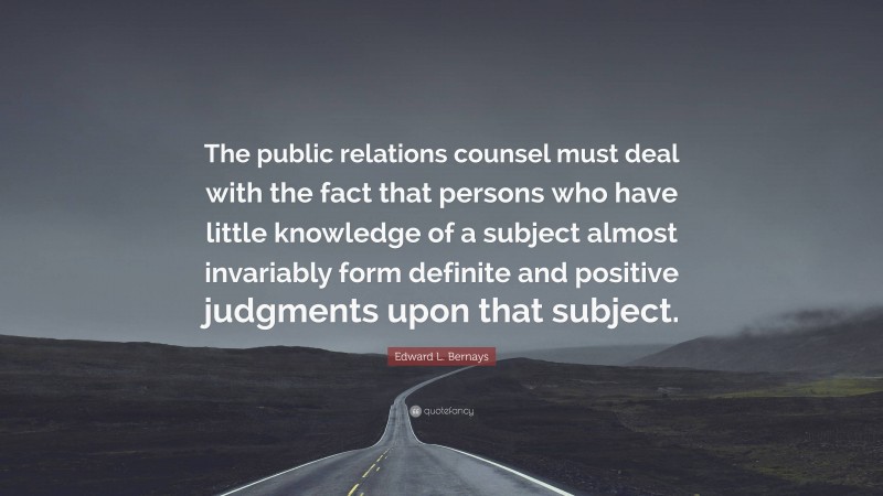 Edward L. Bernays Quote: “The public relations counsel must deal with the fact that persons who have little knowledge of a subject almost invariably form definite and positive judgments upon that subject.”
