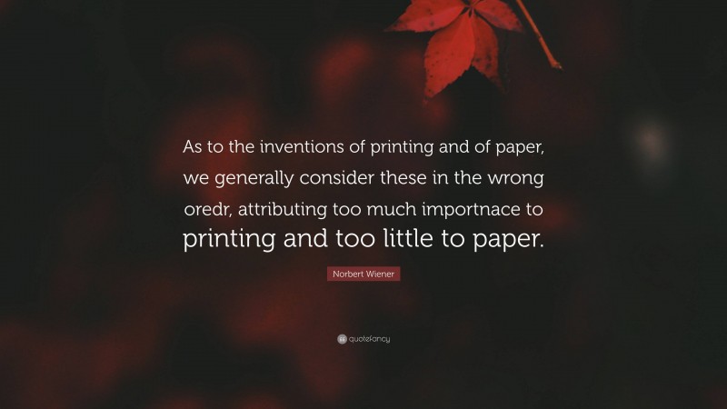 Norbert Wiener Quote: “As to the inventions of printing and of paper, we generally consider these in the wrong oredr, attributing too much importnace to printing and too little to paper.”