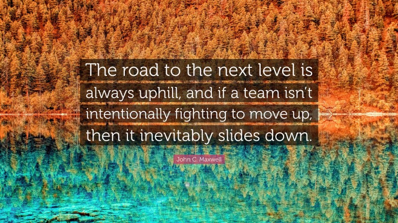 John C. Maxwell Quote: “The road to the next level is always uphill, and if a team isn’t intentionally fighting to move up, then it inevitably slides down.”