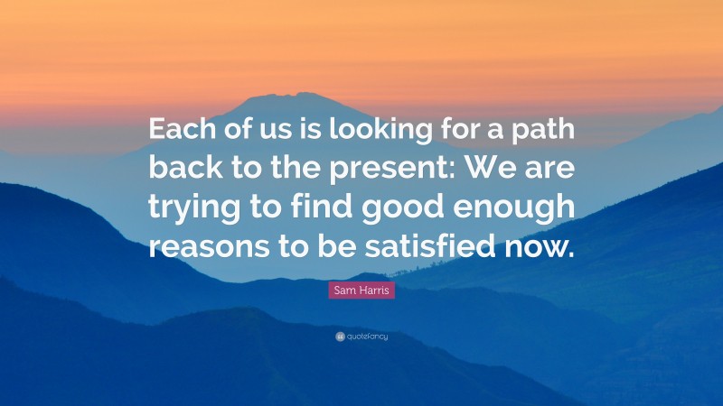 Sam Harris Quote: “Each of us is looking for a path back to the present: We are trying to find good enough reasons to be satisfied now.”