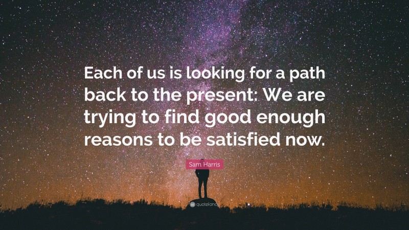 Sam Harris Quote: “Each of us is looking for a path back to the present: We are trying to find good enough reasons to be satisfied now.”