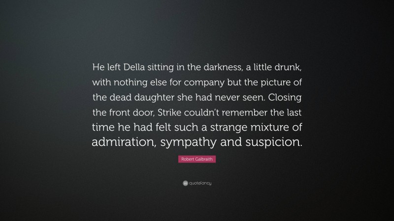 Robert Galbraith Quote: “He left Della sitting in the darkness, a little drunk, with nothing else for company but the picture of the dead daughter she had never seen. Closing the front door, Strike couldn’t remember the last time he had felt such a strange mixture of admiration, sympathy and suspicion.”