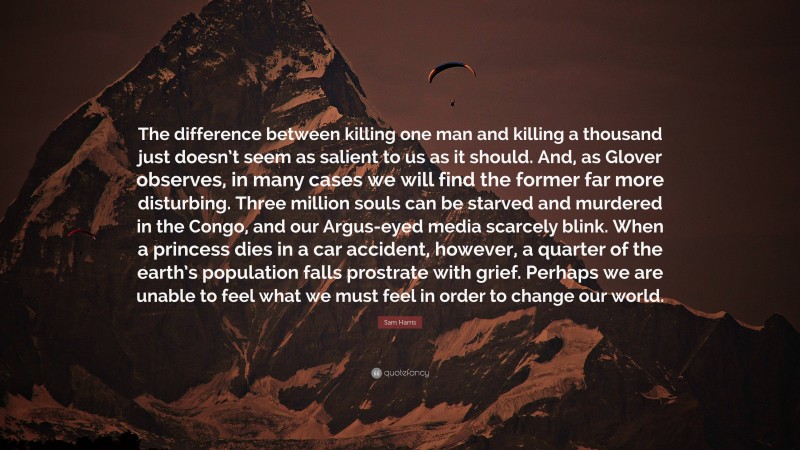 Sam Harris Quote: “The difference between killing one man and killing a thousand just doesn’t seem as salient to us as it should. And, as Glover observes, in many cases we will find the former far more disturbing. Three million souls can be starved and murdered in the Congo, and our Argus-eyed media scarcely blink. When a princess dies in a car accident, however, a quarter of the earth’s population falls prostrate with grief. Perhaps we are unable to feel what we must feel in order to change our world.”