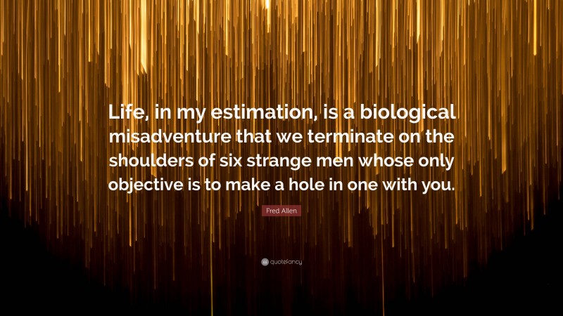 Fred Allen Quote: “Life, in my estimation, is a biological misadventure that we terminate on the shoulders of six strange men whose only objective is to make a hole in one with you.”