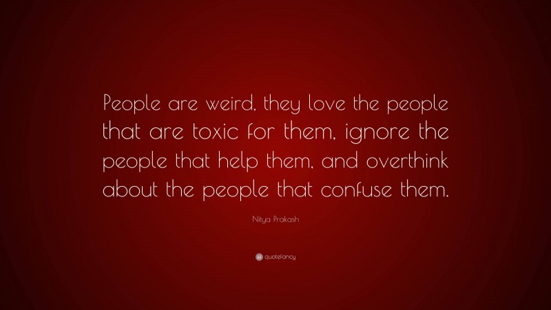 Nitya Prakash Quote: “People are weird, they love the people that are toxic for them, ignore the people that help them, and overthink about the people that confuse them.”