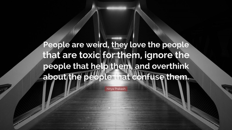 Nitya Prakash Quote: “People are weird, they love the people that are toxic for them, ignore the people that help them, and overthink about the people that confuse them.”