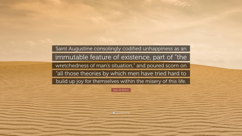 Alain de Botton Quote: “Saint Augustine consolingly codified unhappiness as an immutable feature of existence, part of “the wretchedness of man’s situation,” and poured scorn on “all those theories by which men have tried hard to build up joy for themselves within the misery of this life.”