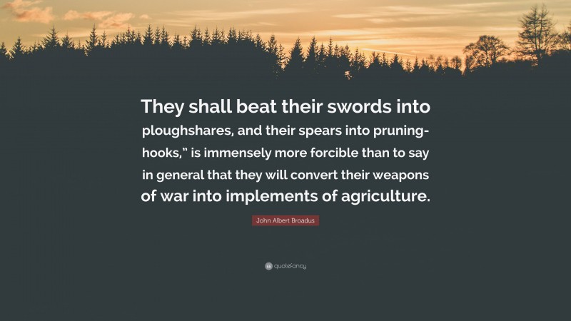 John Albert Broadus Quote: “They shall beat their swords into ploughshares, and their spears into pruning-hooks,” is immensely more forcible than to say in general that they will convert their weapons of war into implements of agriculture.”