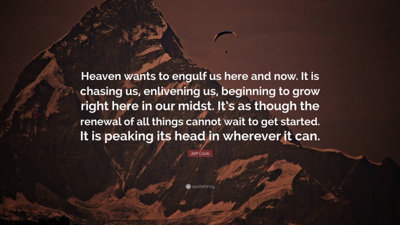 Jeff Cook Quote: “Heaven wants to engulf us here and now. It is chasing us, enlivening us, beginning to grow right here in our midst. It’s as though the renewal of all things cannot wait to get started. It is peaking its head in wherever it can.”